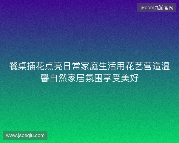餐桌插花点亮日常家庭生活用花艺营造温馨自然家居氛围享受美好 餐桌插花点亮日常家庭生活用花艺营造温馨自然家居氛围享受美好